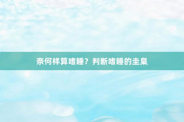 奈何样算嗜睡？判断嗜睡的圭臬