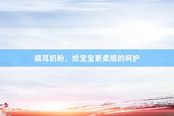 顺耳奶粉，给宝宝更柔顺的呵护