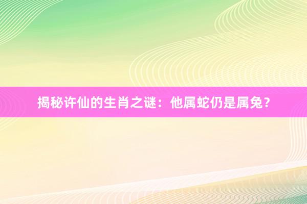 揭秘许仙的生肖之谜：他属蛇仍是属兔？