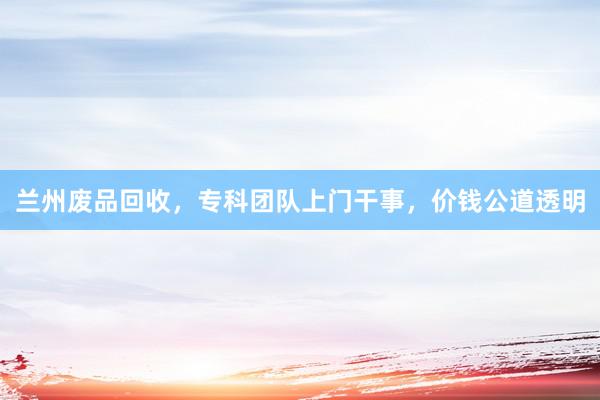 兰州废品回收，专科团队上门干事，价钱公道透明