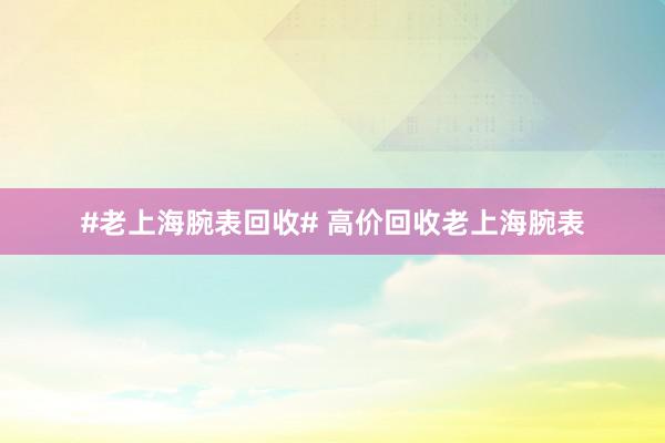 #老上海腕表回收# 高价回收老上海腕表