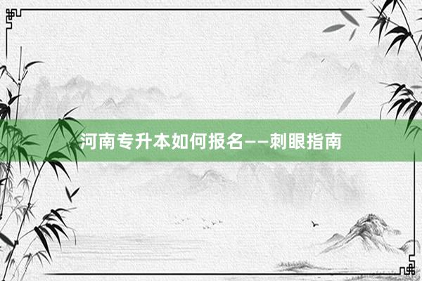河南专升本如何报名——刺眼指南