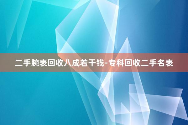 二手腕表回收八成若干钱-专科回收二手名表