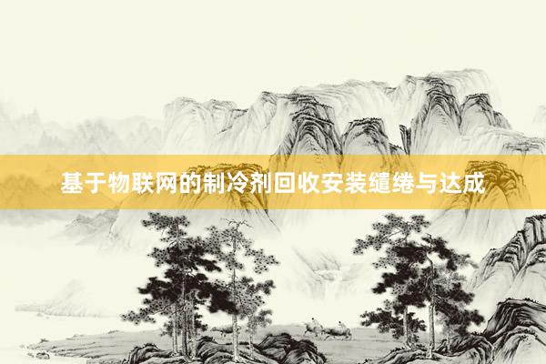 基于物联网的制冷剂回收安装缱绻与达成