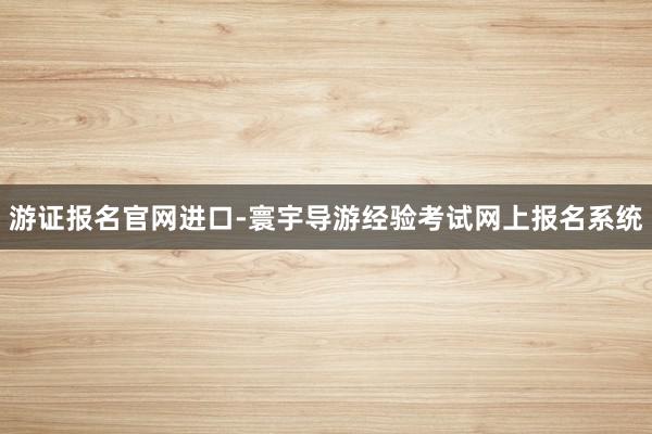 游证报名官网进口-寰宇导游经验考试网上报名系统